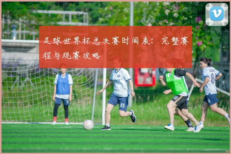 足球世界杯总决赛时间表：完整赛程与观赛攻略