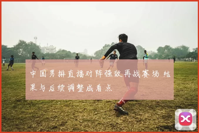 中国男排直播对阵强敌再战赛场 结果与后续调整成看点