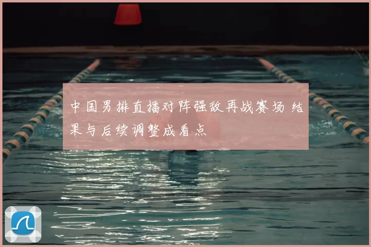 中国男排直播对阵强敌再战赛场 结果与后续调整成看点