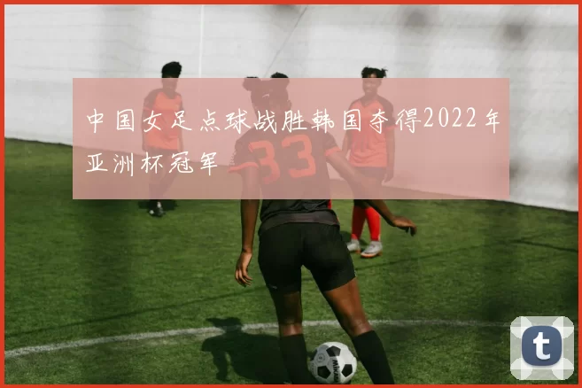 中国女足点球战胜韩国夺得2022年亚洲杯冠军