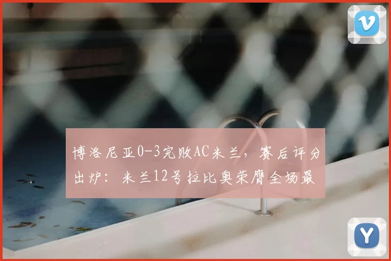 博洛尼亚0-3完败AC米兰，赛后评分出炉：米兰12号拉比奥荣膺全场最佳_球员_比赛_整体表现