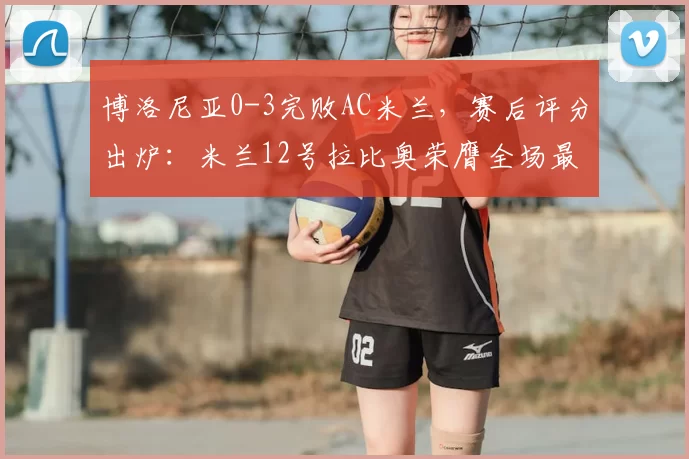 博洛尼亚0-3完败AC米兰，赛后评分出炉：米兰12号拉比奥荣膺全场最佳_球员_比赛_整体表现