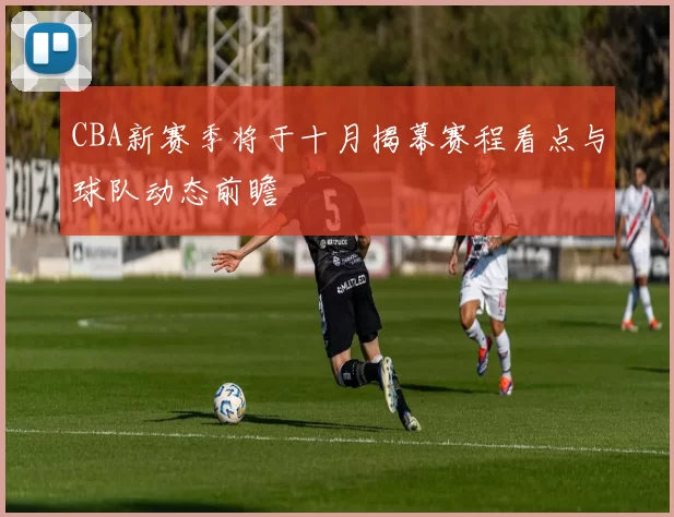 CBA新赛季将于十月揭幕赛程看点与球队动态前瞻