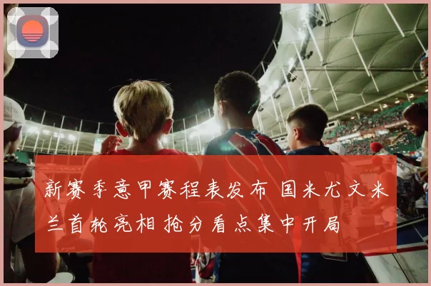 新赛季意甲赛程表发布 国米尤文米兰首轮亮相 抢分看点集中开局