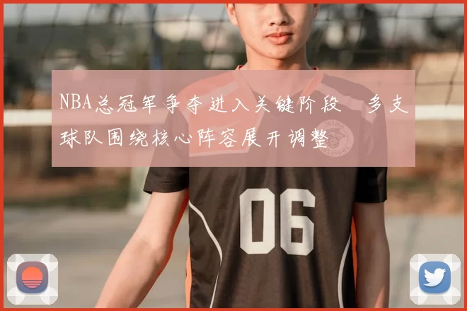 NBA总冠军争夺进入关键阶段 多支球队围绕核心阵容展开调整