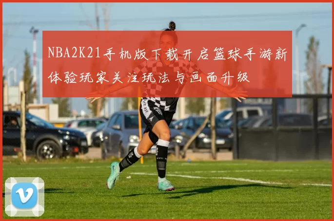 NBA2K21手机版下载开启篮球手游新体验玩家关注玩法与画面升级