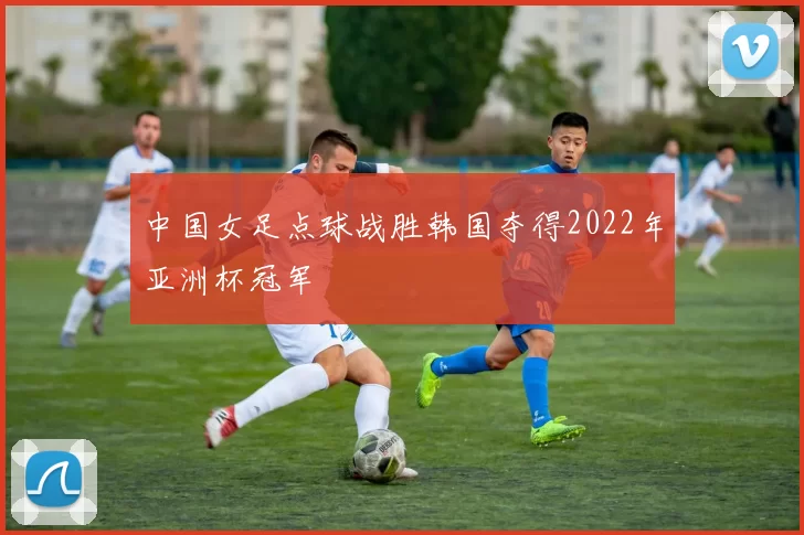 中国女足点球战胜韩国夺得2022年亚洲杯冠军
