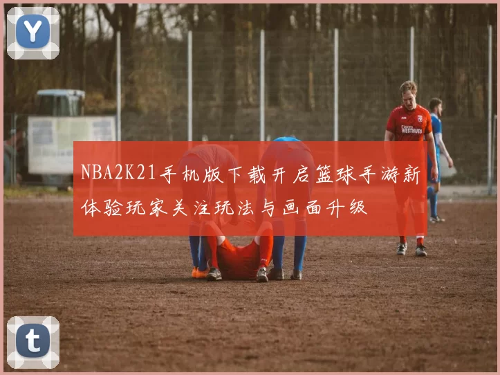 NBA2K21手机版下载开启篮球手游新体验玩家关注玩法与画面升级