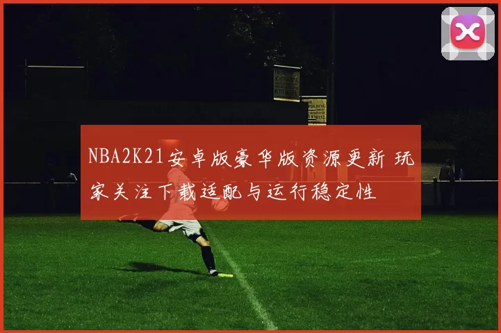 NBA2K21安卓版豪华版资源更新 玩家关注下载适配与运行稳定性