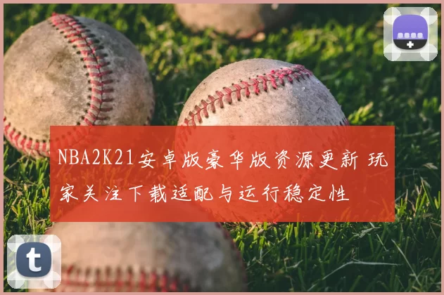 NBA2K21安卓版豪华版资源更新 玩家关注下载适配与运行稳定性