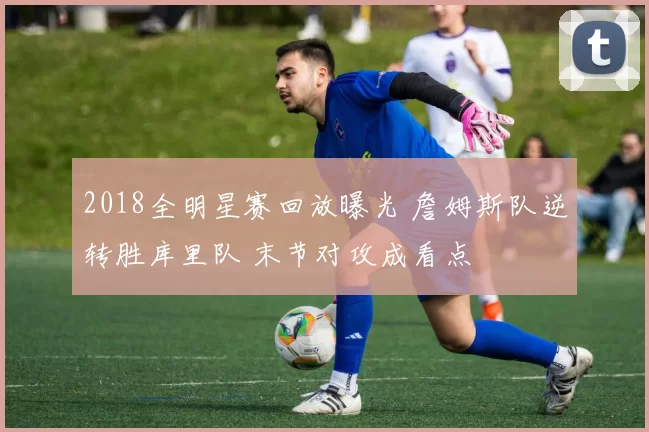 2018全明星赛回放曝光 詹姆斯队逆转胜库里队 末节对攻成看点