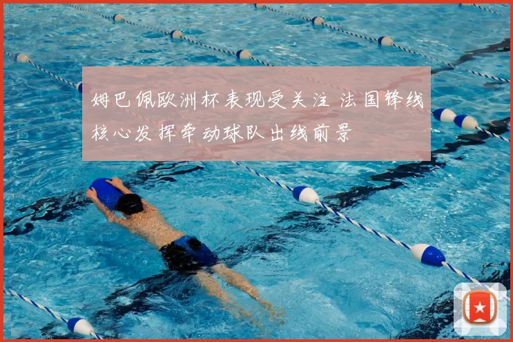 姆巴佩欧洲杯表现受关注 法国锋线核心发挥牵动球队出线前景