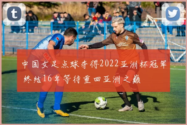 中国女足点球夺得2022亚洲杯冠军 终结16年等待重回亚洲之巅