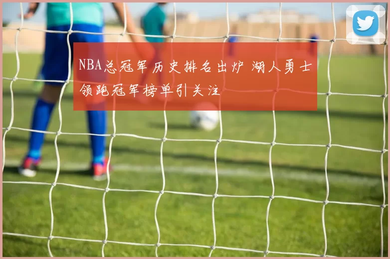 NBA总冠军历史排名出炉 湖人勇士领跑冠军榜单引关注