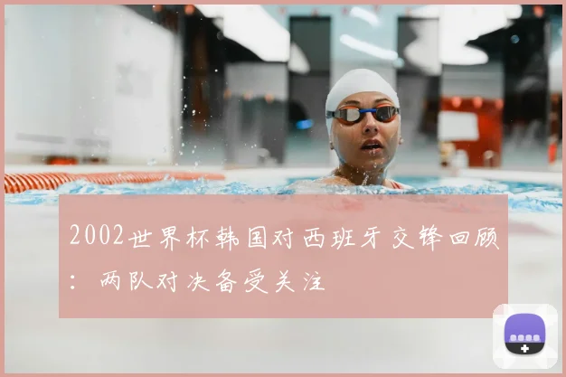 2002世界杯韩国对西班牙交锋回顾:两队对决备受关注