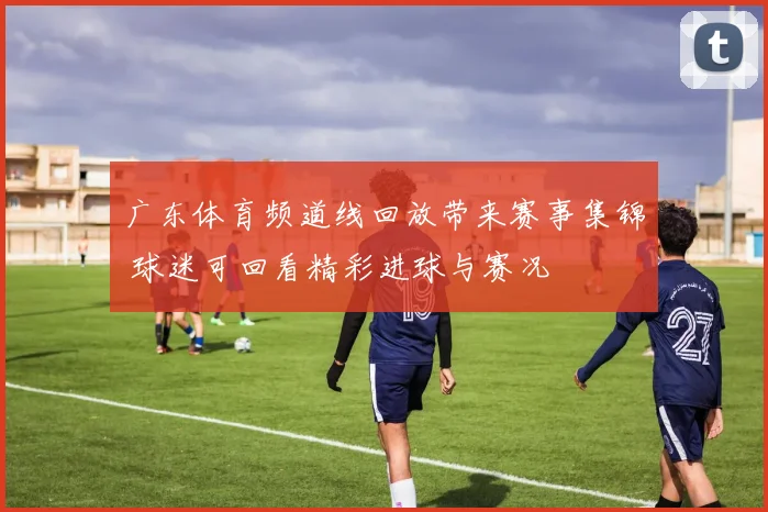 广东体育频道线回放带来赛事集锦 球迷可回看精彩进球与赛况