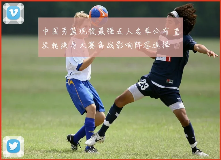 中国男篮现役最强五人名单公布 首发轮换与大赛备战影响阵容选择