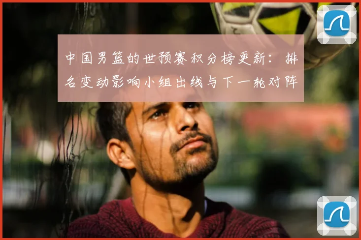 中国男篮的世预赛积分榜更新:排名变动影响小组出线与下一轮对阵