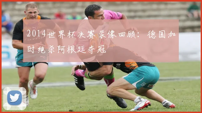 2014世界杯决赛录像回顾:德国加时绝杀阿根廷夺冠