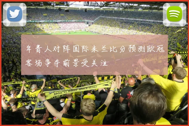 年青人对阵国际米兰比分预测欧冠客场争夺前景受关注