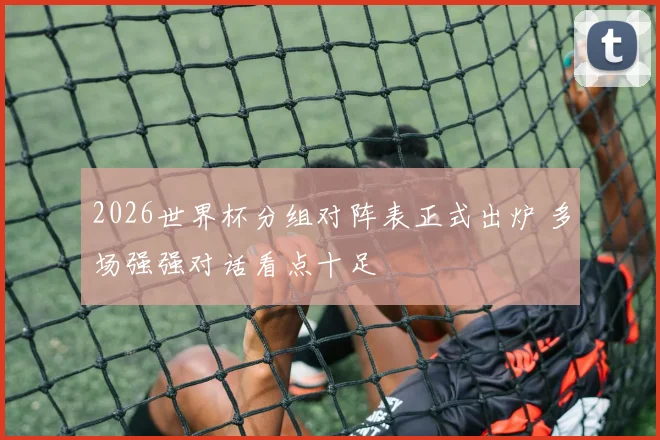 2026世界杯分组对阵表正式出炉 多场强强对话看点十足