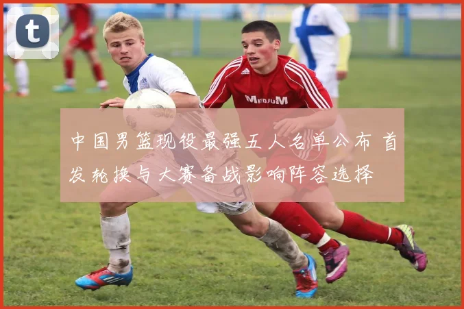 中国男篮现役最强五人名单公布 首发轮换与大赛备战影响阵容选择