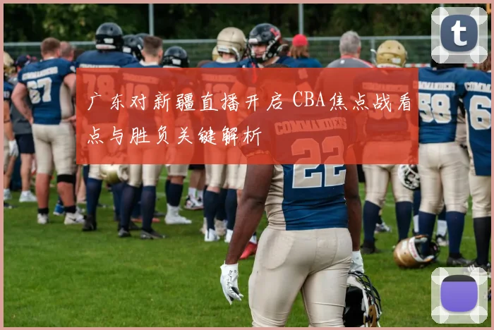 广东对新疆直播开启 CBA焦点战看点与胜负关键解析