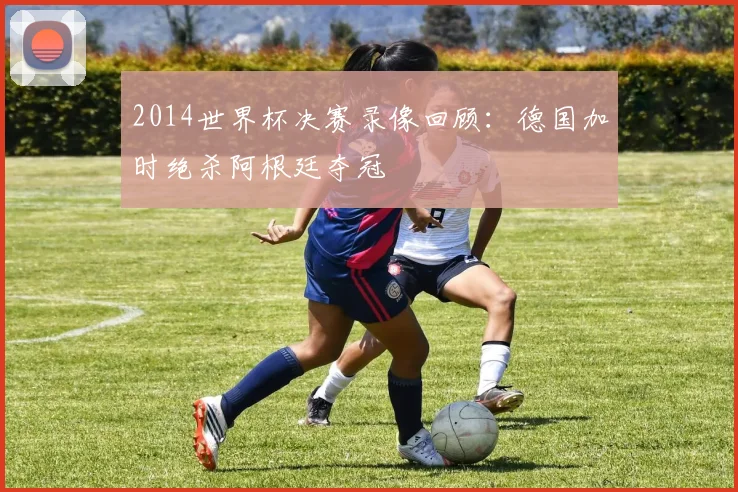 2014世界杯决赛录像回顾:德国加时绝杀阿根廷夺冠