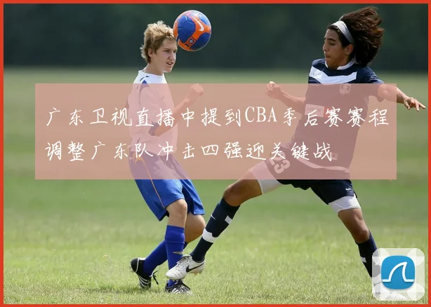 广东卫视直播中提到CBA季后赛赛程调整广东队冲击四强迎关键战